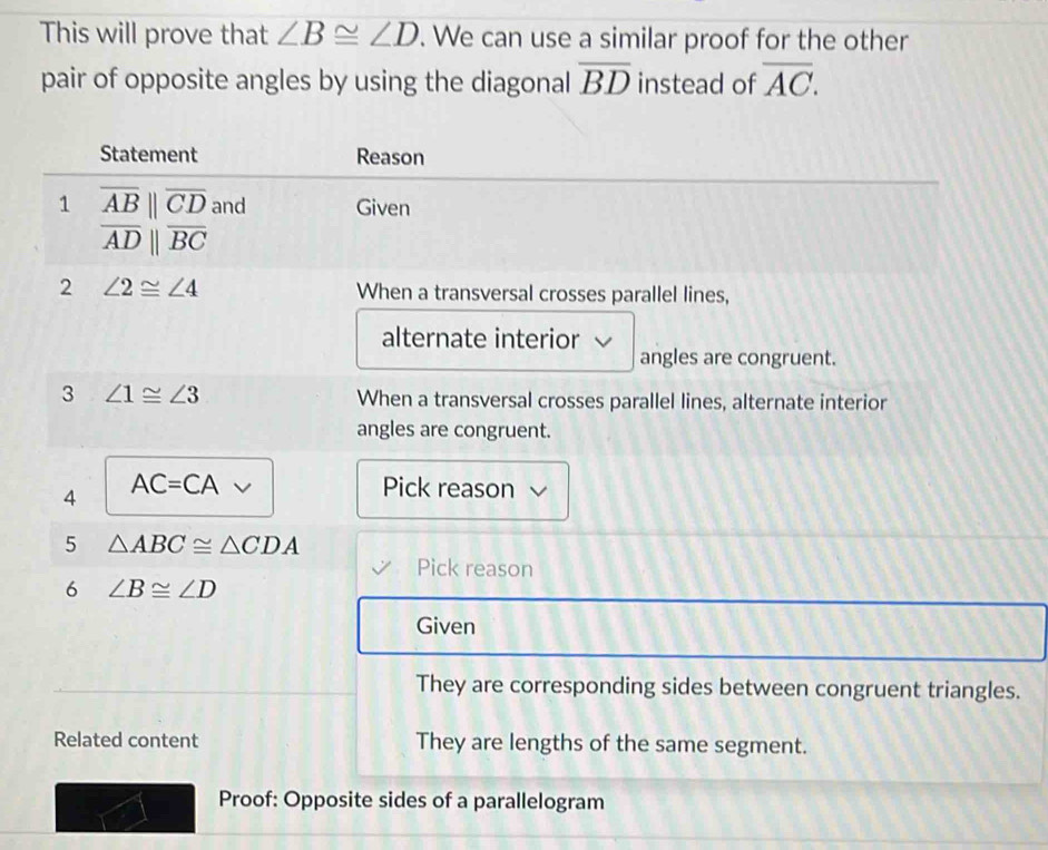 This will prove that ∠ B≌ ∠ D. We can use a similar proof for the other 
pair of opposite angles by using the diagonal overline BD instead of overline AC. 
Statement Reason 
1 overline AB||overline CD and Given
overline ADparallel overline BC
2 ∠ 2≌ ∠ 4 When a transversal crosses parallel lines, 
alternate interior 
angles are congruent. 
3 ∠ 1≌ ∠ 3
When a transversal crosses parallel lines, alternate interior 
angles are congruent. 
4 AC=CA Pick reason 
5 △ ABC≌ △ CDA
Pick reason 
6 ∠ B≌ ∠ D
Given 
They are corresponding sides between congruent triangles. 
Related content They are lengths of the same segment. 
Proof: Opposite sides of a parallelogram