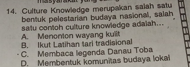 masyarakat y u 
14. Culture Knowledge merupakan salah satu
bentuk pelestarian budaya nasional, salah
satu contoh culture knowledge adalah...
A. Menonton wayang kulit
B. Ikut Latihan tari tradisional
C. Membaca legenda Danau Toba
D. Membentuk komunitas budaya lokal