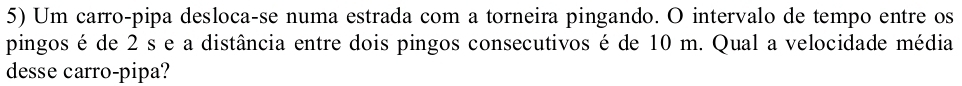 Um carro-pipa desloca-se numa estrada com a torneira pingando. O intervalo de tempo entre os 
pingos é de 2 s e a distância entre dois pingos consecutivos é de 10 m. Qual a velocidade média 
desse carro-pipa?