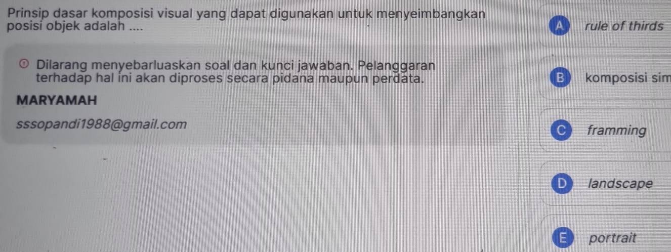 Prinsip dasar komposisi visual yang dapat digunakan untuk menyeimbangkan
posisi objek adalah .... A rule of thirds
Dilarang menyebarluaskan soal dan kunci jawaban. Pelanggaran
terhadap hal ini akan diproses secara pidana maupun perdata. B komposisi sim
MARYAMAH
sssopandi1988@gmail.com
framming
D landscape
portrait