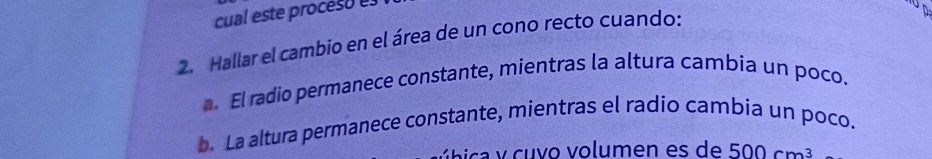 cual este proceso e 
2. Hallar el cambio en el área de un cono recto cuando: 

El radio permanece constante, mientras la altura cambia un poco. 
b. La altura permanece constante, mientras el radio cambia un poco. 
ac v cu v o volumen es de 500cm^3