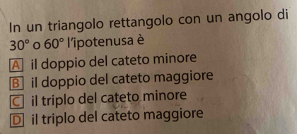 In un triangolo rettangolo con un angolo di
30° 0 60° l'ipotenusa è
A il doppio del cateto minore
B] il doppio del cateto maggiore
C il triplo del cateto minore
D il triplo del cateto maggiore