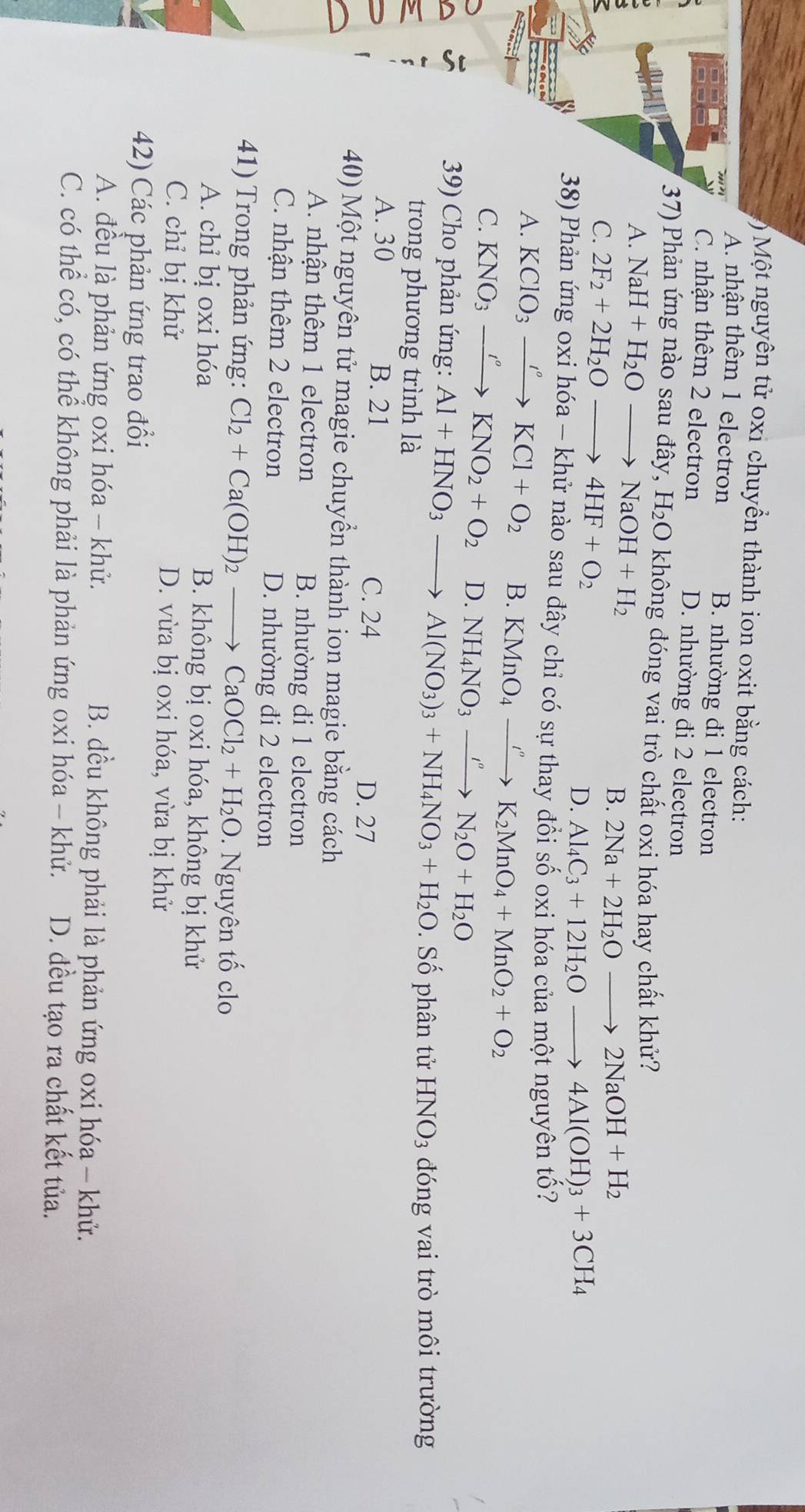 ) Một nguyên tử oxi chuyền thành ion oxit bằng cách:
A. nhận thêm 1 electron B. nhường đi 1 electron
C. nhận thêm 2 electron D. nhường đi 2 electron
37) Phản ứng nào sau đây, H_2O không đóng vai trò chất oxi hóa hay chất khử?
A. NaH+H_2Oto NaOH+H_2
B. 2Na+2H_2Oto 2NaOH+H_2
C. 2F_2+2H_2Oto 4HF+O_2 Al_4C_3+12H_2Oto 4Al(OH)_3+3CH_4
D.
38) Phản ứng oxi hóa - khử nào sau đây chỉ có sự thay đổi số oxi hóa của một nguyên tố?
A. KClO_3xrightarrow I°KCl+O_2 B. KMnO_4xrightarrow I''K_2MnO_4+MnO_2+O_2
C. KNO_3xrightarrow I°KNO_2+O_2 D. NH_4NO_3xrightarrow I''N_2O+H_2O
39) Cho phản ứng: Al+HNO_3to Al(NO_3)_3+NH_4NO_3+H_2O. Số phân tử HNO_3 đóng vai trò môi trường
trong phương trình là
A. 30 B. 21 C. 24 D. 27
40) Một nguyên tử magie chuyển thành ion magie bằng cách
A. nhận thêm 1 electron B. nhường đi 1 electron
C. nhận thêm 2 electron D. nhường đi 2 electron
41) Trong phản ứng: Cl_2+Ca(OH)_2to CaOCl_2+H_2O. Nguyên tố clo
A. chỉ bị oxi hóa B. không bị oxi hóa, không bị khử
C. chỉ bị khử D. vừa bị oxi hóa, vừa bị khử
42) Các phản ứng trao đổi
A. đều là phản ứng oxi hóa - khử. B. đều không phải là phản ứng oxi hóa - khử.
C. có thể có, có thể không phải là phản ứng oxi hóa - khử. D. đều tạo ra chất kết tủa.