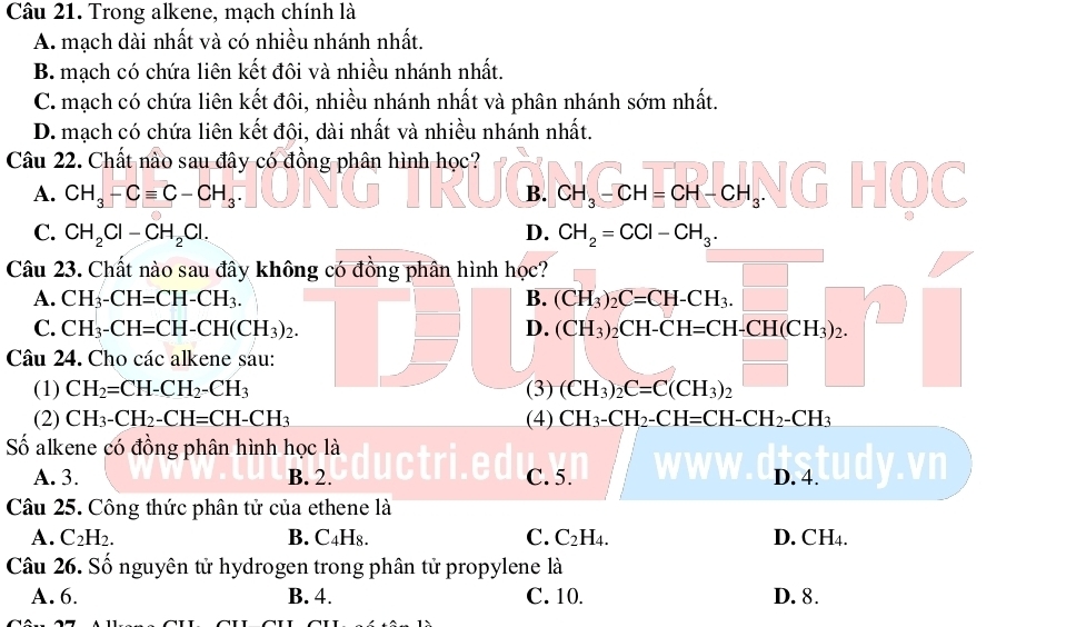 Trong alkene, mạch chính là
A. mạch dài nhất và có nhiều nhánh nhất.
B. mạch có chứa liên kết đôi và nhiều nhánh nhất.
C. mạch có chứa liên kết đôi, nhiều nhánh nhất và phân nhánh sớm nhất.
D. mạch có chứa liên kết đôi, dài nhất và nhiều nhánh nhất.
Câu 22. Chất nào sau đây có đồng phân hình học?
A. CH_3-Cequiv C-CH_3. B. CH_3-CH=CH-CH_3.
C. CH_2Cl-CH_2Cl. D. CH_2=CCl-CH_3.
Câu 23. Chất nào sau đây không có đồng phân hình học? (CH_3)_2C=CH-CH_3.□
A. CH_3-CH=CH-CH_3. B.
C. CH_3-CH=CH-CH(CH_3)_2. D. (CH_3)_2CH-CH=CH-CH(CH_3)_2.
Câu 24. Cho các alkene sau:
(1) CH_2=CH-CH_2-CH_3 (3) (CH_3)_2C=C(CH_3)_2
(2) CH_3-CH_2-CH=CH-CH_3 (4) CH_3-CH_2-CH=CH-CH_2-CH_3
Số alkene có đồng phân hình học là
A. 3. B. 2. C. 5. D. 4. lyv
Câu 25. Công thức phân tử của ethene là
A. C_2H_2. B. C₄H₈. C. C_2 H4. D. CH4.
Câu 26. Số nguyên tử hydrogen trong phân tử propylene là
A. 6. B. 4. C. 10. D. 8.