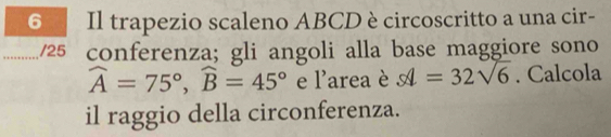 a Il trapezio scaleno ABCD è circoscritto a una cir- 
_ 
_/25 conferenza; gli angoli alla base maggiore sono
widehat A=75°, widehat B=45° 1 area è s1=32sqrt(6). Calcola 
il raggio della circonferenza.