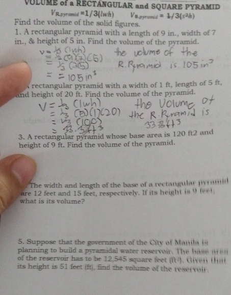 VULUME of a RECTÂNGULAR and SQUARE PYRAMID
2m =1/3(lwh) V_8.5 =1/3(s^2h)
Find the volume of the solid figures. 
1. A rectangular pyramid with a length of 9 in., width of 7
in., & height of 5 in. Find the volume of the pyramid. 
rectangular pyramid with a width of 1 ft, length of 5 ft, 
and height of 20 ft. Find the volume of the pyramid. 
3. A rectangular pyramid whose base area is 120 ft2 and 
height of 9 ft. Find the volume of the pyramid. 
The width and length of the base of a rectangular pyr nm 
are 12 feet and 15 feet, respectively. If its height is 9 leel
what is its volume? 
5. Suppose that the government of the City of Mana 
planning to build a pyramidal water reservoir. The bae 
of the reservoir has to be 12,545 square feet (ft^2). Given thát 
its height is 51 feet (ft), find the valume of the reservolr.