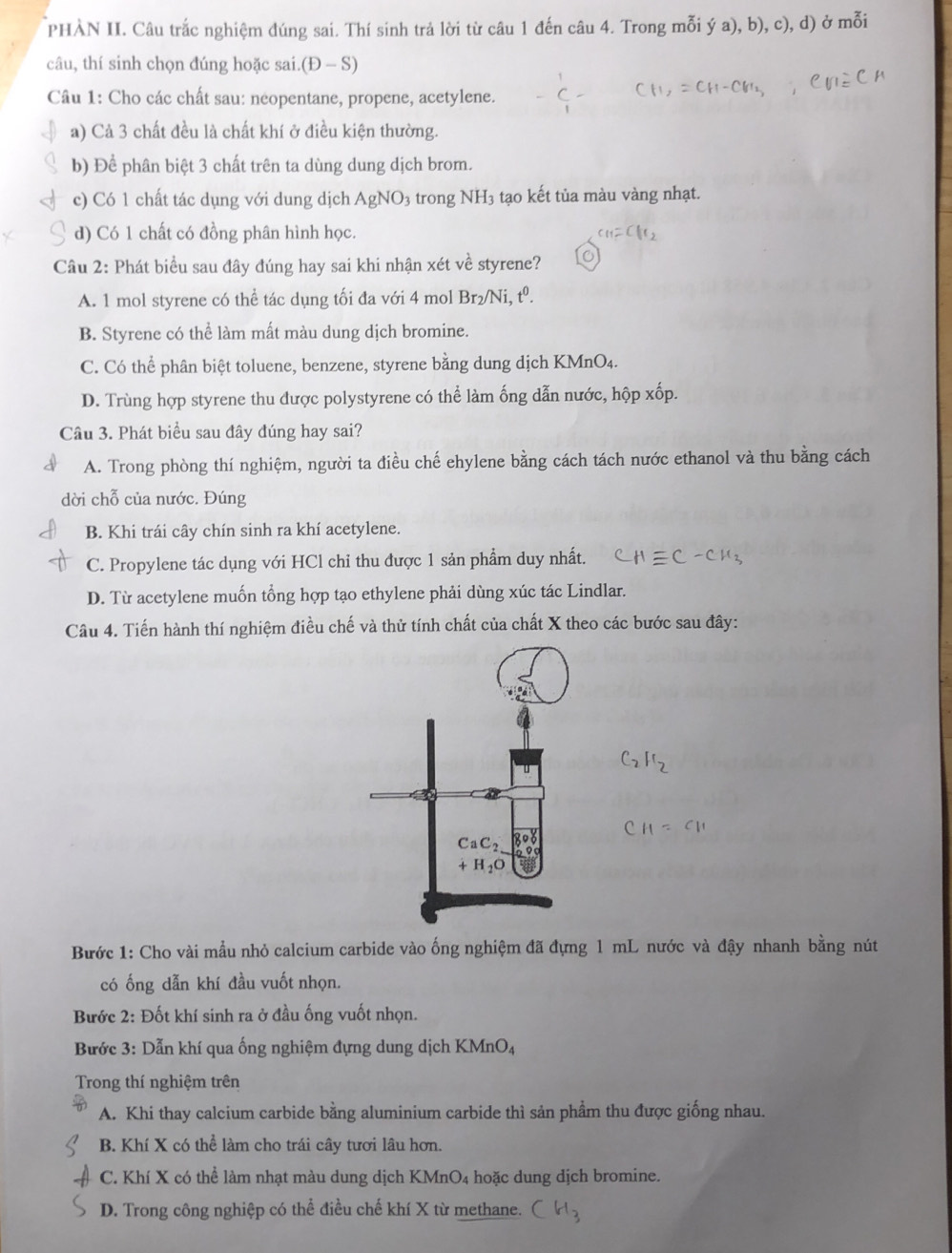 PHÀN II. Câu trắc nghiệm đúng sai. Thí sinh trả lời từ câu 1 đến câu 4. Trong mỗi ý a), b), c), d) ở mỗi
câu, thí sinh chọn đúng hoặc sai.( (D-S)
Câu 1: Cho các chất sau: neopentane, propene, acetylene.
a) Cả 3 chất đều là chất khí ở điều kiện thường.
b) Để phân biệt 3 chất trên ta dùng dung dịch brom.
c) Có 1 chất tác dụng với dung dịch AgNO3 trong NH_3 3 tạo kết tủa màu vàng nhạt.
d) Có 1 chất có đồng phân hình học.
Câu 2: Phát biểu sau đây đúng hay sai khi nhận xét về styrene?
A. 1 mol styrene có thể tác dụng tối đa với 4 mol Br₂/Ni, tº.
B. Styrene có thể làm mất màu dung dịch bromine.
C. Có thể phân biệt toluene, benzene, styrene bằng dung dịch KMnO4.
D. Trùng hợp styrene thu được polystyrene có thể làm ống dẫn nước, hộp xốp.
Câu 3. Phát biểu sau đây đúng hay sai?
A. Trong phòng thí nghiệm, người ta điều chế ehylene bằng cách tách nước ethanol và thu bằng cách
dời chỗ của nước. Đúng
B. Khi trái cây chín sinh ra khí acetylene.
C. Propylene tác dụng với HCl chỉ thu được 1 sản phẩm duy nhất.
D. Từ acetylene muốn tổng hợp tạo ethylene phải dùng xúc tác Lindlar.
Câu 4. Tiến hành thí nghiệm điều chế và thử tính chất của chất X theo các bước sau đây:
Bước 1: Cho vài mẫu nhỏ calcium carbide vào ống nghiệm đã đựng 1 mL nước và đậy nhanh bằng nút
có ống dẫn khí đầu vuốt nhọn.
Bước 2: Đốt khí sinh ra ở đầu ống vuốt nhọn.
Bước 3: Dẫn khí qua ống nghiệm đựng dung dịch KMnO_4
Trong thí nghiệm trên
A. Khi thay calcium carbide bằng aluminium carbide thì sản phầm thu được giống nhau.
B. Khí X có thể làm cho trái cây tươi lâu hơn.
C. Khí X có thể làm nhạt màu dung dịch KMnO4 hoặc dung dịch bromine.
D. Trong công nghiệp có thể điều chế khí X từ methane.