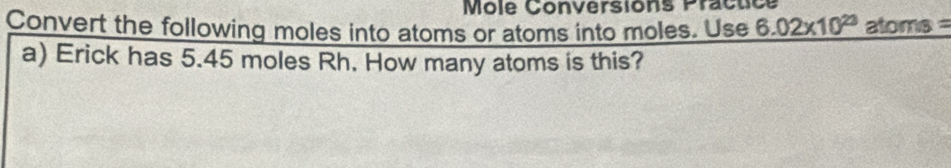 Môle Conversions Practice 
Convert the following moles into atoms or atoms into moles. Use 6.02* 10^(23) atoms = 
a) Erick has 5.45 moles Rh. How many atoms is this?