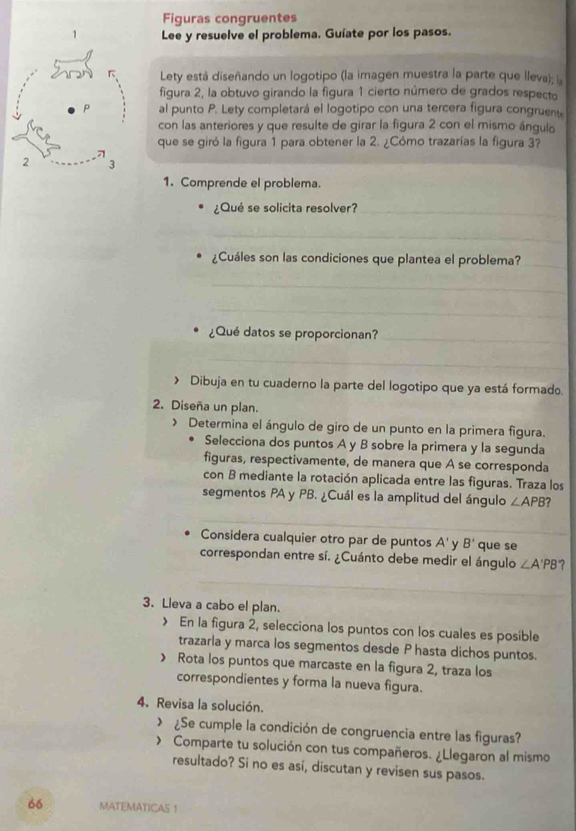 Figuras congruentes
Lee y resuelve el problema. Guíate por los pasos.
Lety está diseñando un logotipo (la imagen muestra la parte que lleva); la
figura 2, la obtuvo girando la figura 1 cierto número de grados respecto
al punto P. Lety completará el logotipo con una tercera figura congruent
con las anteriores y que resulte de girar la figura 2 con el mismo ángulo
que se giró la figura 1 para obtener la 2. ¿Cómo trazarías la figura 3?
1. Comprende el problema.
¿Qué se solicita resolver?_
_
¿Cuáles son las condiciones que plantea el problema?_
_
_
¿Qué datos se proporcionan?_
_
> Dibuja en tu cuaderno la parte del logotipo que ya está formado.
2. Diseña un plan.
> Determina el ángulo de giro de un punto en la primera figura.
Selecciona dos puntos A y B sobre la primera y la segunda
figuras, respectivamente, de manera que A se corresponda
con B mediante la rotación aplicada entre las figuras. Traza los
segmentos PA y PB. ¿Cuál es la amplitud del ángulo ∠ APB ?
_
_
_
Considera cualquier otro par de puntos A' y B' que se
correspondan entre sí. ¿Cuánto debe medir el ángulo ∠ A'PB ?
_
3. Lleva a cabo el plan.
> En la figura 2, selecciona los puntos con los cuales es posible
trazarla y marca los segmentos desde P hasta dichos puntos.
> Rota los puntos que marcaste en la figura 2, traza los
correspondientes y forma la nueva figura.
4. Revisa la solución.
> ¿Se cumple la condición de congruencia entre las figuras?
Comparte tu solución con tus compañeros. ¿Llegaron al mismo
resultado? Si no es así, discutan y revisen sus pasos.
66 MATEMATICAS 1