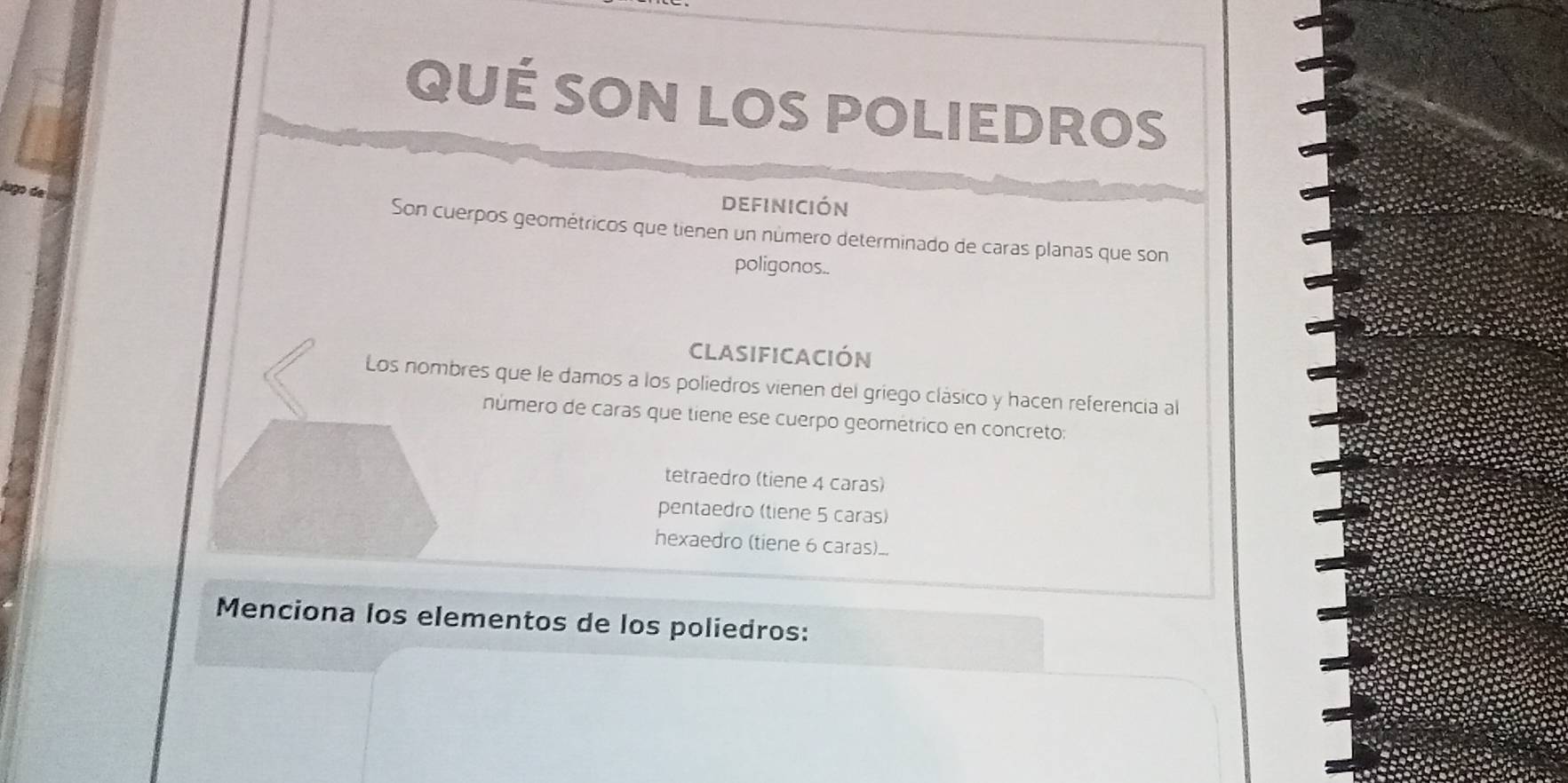 QUÉ SON LOS POLIEDROS
a go d
definición
Son cuerpos geométricos que tienen un número determinado de caras planas que son
poligonos..
CLASIFICACIÓN
Los nombres que le damos a los poliedros vienen del griego clásico y hacen referencia al
número de caras que tiene ese cuerpo geométrico en concreto:
tetraedro (tiene 4 caras)
pentaedro (tiene 5 caras)
hexaedro (tiene 6 caras)..
Menciona los elementos de los poliedros: