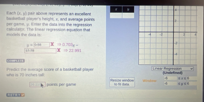 x y
Each (x,y) pair above represents an excellent 
basketball player's height, x, and average points 
per game, y. Enter the data into the regression 
calculator. The linear regression equation that 
models the data is:
y=0.56 X 0.703x-
17.78 22.991
COMPLETE 
Predict the average score of a basketball player Linear Regression 
who is 70 inches tall: (Undefined)
-6 ≤ x≤ 6
Resize window Window.
-6
26 215 points per game to fit data. ≤ y≤ 6
RETRYY