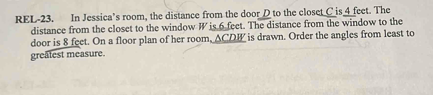 REL-23. In Jessica’s room, the distance from the door D to the closet C is 4 feet. The 
distance from the closet to the window W is 6 feet. The distance from the window to the 
door is 8 feet. On a floor plan of her room, ACDW is drawn. Order the angles from least to 
greatest measure.