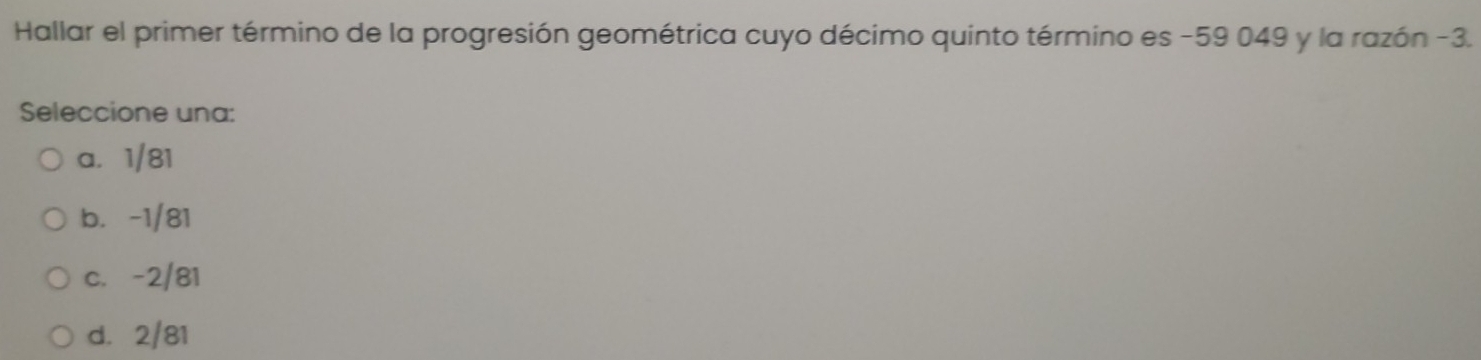 Hallar el primer término de la progresión geométrica cuyo décimo quinto término es -59 049 y la razón -3.
Seleccione una:
a. 1/81
b. -1/81
c. -2/81
d. 2/81