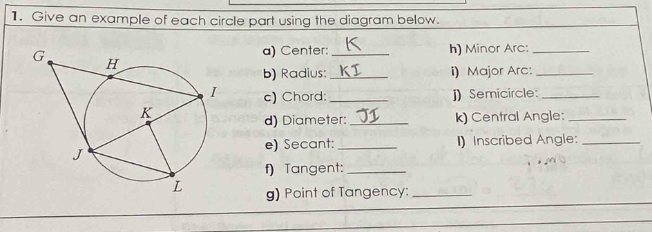 Give an example of each circle part using the diagram below. 
a) Center: _h) Minor Arc:_ 
b) Radius: _i) Major Arc:_ 
c) Chord:_ j) Semicircle:_ 
d) Diameter:_ k) Central Angle:_ 
e) Secant: _I)Inscribed Angle:_ 
f) Tangent:_ 
g) Point of Tangency:_