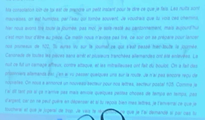 Ma consolation loin de toi est de prendre un petit instant pour te dire ce que je fais. Les nuits sont 
mauvalses, on est humides, par l'eau qui tombe souvent. Je voudrais que tu vois ces chemins, 
hier nous avons tirè toute la journée, pas mol,je suis-resté au cantonnement, mais aujourd'hui 
c'est mon tour d'être au pièce. Ce matin nous n'avons pas tiré, ce soir on se prépare pour lancer 
nos pruneaux de 102. Tu aures Vu sur le journal ce qui s'est passé hier-toute la journée. 
Canonade de toutes les pièces sans arrêt et plusieurs tranchées allemandes ont été enlevées. La 
nuit ce fut un camage affreux, contre attaque, et les mitrailleuses ont fait du boulot. On a fait des 
prisonniers allemands das, j'en al vu passer quelques uns sur la route. Je n'ai pas encore reçu de 
ncuvelles. On nous a annoncé un nouveau secteur pour nos lettres, secteur postal 105. Comme je 
lal dif tant pis si ça n'arrive pas mais envoie quelques pétites choses de temps en temps, pas 
d'argant, car on ne peut guére en dépenser et ai tu reçois bien mea lettres, le l'enverrai ce que je 
toucharai et que je jugerai de trop. Je vais te r ne que je l'ai demandé si par cas lu