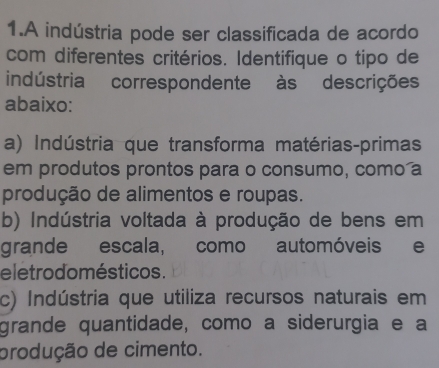 A indústria pode ser classificada de acordo
com diferentes critérios. Identifique o tipo de
indústria correspondente às descrições
abaixo:
a) Indústria que transforma matérias-primas
em produtos prontos para o consumo, como a
produção de alimentos e roupas.
b) Indústria voltada à produção de bens em
grande escala, como automóveis e
eletrodo mésticos .
c) Indústria que utiliza recursos naturais em
grande quantidade, como a siderurgia e a
produção de cimento.