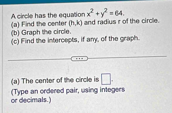 A circle has the equation x^2+y^2=64. 
(a) Find the center (h,k) and radius r of the circle. 
(b) Graph the circle. 
(c) Find the intercepts, if any, of the graph. 
(a) The center of the circle is □. 
(Type an ordered pair, using integers 
or decimals.)