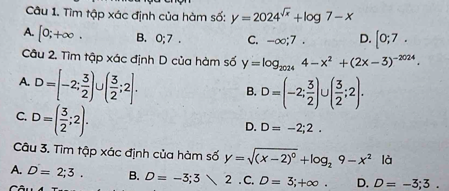 Tìm tập xác định của hàm số: y=2024^(sqrt(x))+log 7-x
A. [0;+∈fty.
B. 0; 7. C. -∞;7 . D. [0;7. 
Câu 2. Tìm tập xác định D của hàm số y=log _20244-x^2+(2x-3)^-2024.
A. D=[-2; 3/2 )∪ ( 3/2 ;2].
B. D=(-2; 3/2 )∪ ( 3/2 ;2).
C. D=( 3/2 ;2).
D. D=-2;2. 
Câu 3. Tìm tập xác định của hàm số y=sqrt((x-2)^0)+log _29-x^2 là
A. D=2;3. B. D=-3;32 . C . D=3;+∈fty. D. D=-3;3. 
r