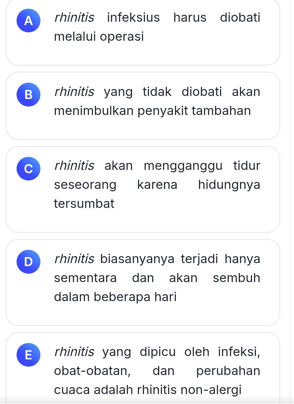 A rhinitis infeksius harus diobati
melalui operasi
B rhinitis yang tidak diobati akan
menimbulkan penyakit tambahan
C rhinitis akan mengganggu tidur
seseorang karena hidungnya
tersumbat
D rhinitis biasanyanya terjadi hanya
sementara dan akan sembuh
dalam beberapa hari
E rhinitis yang dipicu oleh infeksi,
obat-obatan, dan perubahan
cuaca adalah rhinitis non-alergi