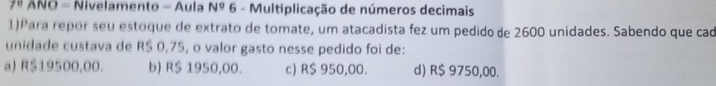 7° ANO - Nivelamento - Aula N° 6 - Multiplicação de números decimais
1) Para repor seu estoque de extrato de tomate, um atacadista fez um pedido de 2600 unidades. Sabendo que cad
unidade custava de R$ 0,75, o valor gasto nesse pedido foi de:
a) R$19500,00. b) R$ 1950,00. c) R$ 950,00. d) R$ 9750,00.