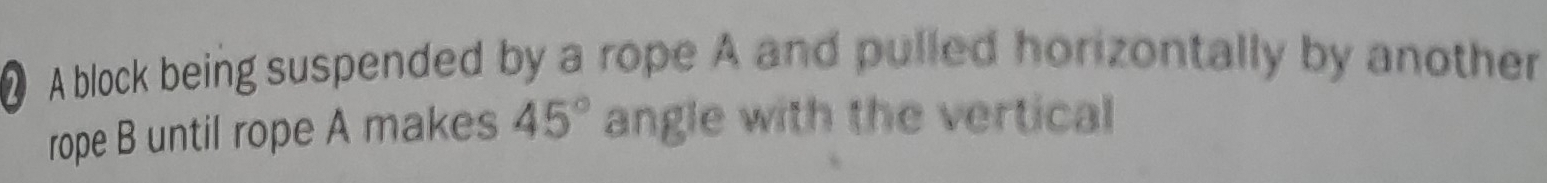 ● A block being suspended by a rope A and pulled horizontally by another 
rope B until rope A makes 45° angle with the vertical