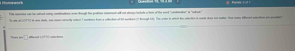 Homework Question 10, 10.3.50 Points: 0 of 1 
This exercise can be solved using combinations even though the problem statement will not always include a form of the word "combination" or "subset." 
To win at LOTTO in one state, one must correctly select 7 numbers from a collection of 64 numbers (1 through 64). The order in which the selection is made does not matter. How many different selections are possible? 
There are □ different LOTTO selections