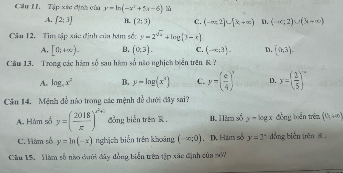 Tập xác định của y=ln (-x^2+5x-6) là
A. [2;3] B. (2;3) C. (-∈fty ;2]∪ [3;+∈fty ) D. (-∈fty ;2)∪ (3;+∈fty )
Câu 12. Tìm tập xác định của hàm số: y=2^(sqrt(x))+log (3-x)
B.
A. [0;+∈fty ). (0;3). (-∈fty ;3). D. [0;3). 
C.
Câu 13. Trong các hàm số sau hàm số nào nghịch biến trên R ?
A. log _3x^2 B. y=log (x^3) C. y=( e/4 )^x D. y=( 2/5 )^-x
Câu 14. Mệnh đề nào trong các mệnh đề dưới đây sai?
A. Hàm số y=( 2018/π  )^x^2+1 đồng biến trên R. B. Hàm số y=log x đồng biến trên (0;+∈fty )
C. Hàm số y=ln (-x) nghịch biến trên khoảng (-∈fty ;0) D. Hàm số y=2^x đồng biến trên R.
Câu 15. Hàm số nào dưới đây đồng biến trên tập xác định của nó?