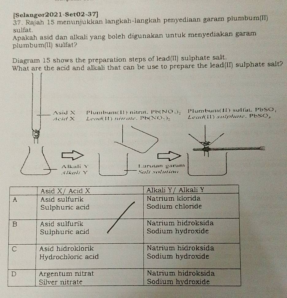 [Selangor2021-Set02-37]
37. Rajah 15 menunjukkan langkah-langkah penyediaan garam plumbum(II)
sulfat.
Apakah asid dan alkali yang boleh digunakan untuk menyediakan garam
plumbum(II) sulfat?
Diagram 15 shows the preparation steps of lead(II) sulphate salt.
What are the acid and alkali that can be use to prepare the lead(II) sulphate salt?
Asid X Plumbum(I) nitrat. Pb (NO₁)_ Plumbum(II) sulfat PbSO;
scid X Lead(I) nitate. Pb(NO-)。 Lead(11) sulphate. PbSO,
Alkali Y Larután gara.4Ikali Y Salt solution