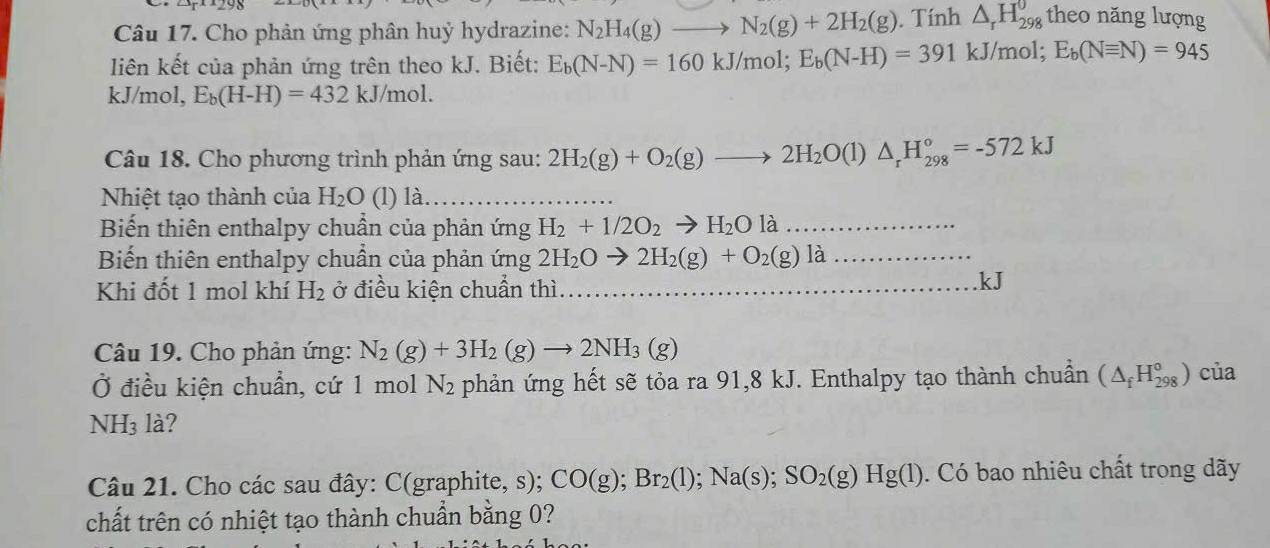 Cho phản ứng phân huỷ hydrazine: N_2H_4(g)to N_2(g)+2H_2(g). Tính △ _rH_(298)^0 theo năng lượng
liên kết của phản ứng trên theo kJ. Biết: E_b(N-N)=160kJ/mol;E_b(N-H)=391kJ/mol;E_b(Nequiv N)=945
kJ/mol, E_b(H-H)=432kJ/mol.
Câu 18. Cho phương trình phản ứng sau: 2H_2(g)+O_2(g)to 2H_2O(l)△ _rH_(298)°=-572kJ
Nhiệt tạo thành của H_2O (l) là
Biến thiên enthalpy chuẩn của phản ứng H_2+1/2O_2to H_2Ola _
Biến thiên enthalpy chuẩn của phản ứng 2H_2Oto 2H_2(g)+O_2(g)la _
Khi đốt 1 mol khí H_2 ở điều kiện chuẩn thì_
kJ
Câu 19. Cho phản ứng: N_2(g)+3H_2(g)to 2NH_3(g)
Ở điều kiện chuẩn, cứ 1 mol N_2 phản ứng hết sẽ tỏa ra 91,8 kJ. Enthalpy tạo thành chuẩn (△ _fH_(298)^0) của
NH₃ là?
Câu 21. Cho các sau đây: C(graphite, s); CO(g);Br_2(l);Na(s);SO_2(g)Hg(l). Có bao nhiêu chất trong dãy
chất trên có nhiệt tạo thành chuẩn bằng 0?