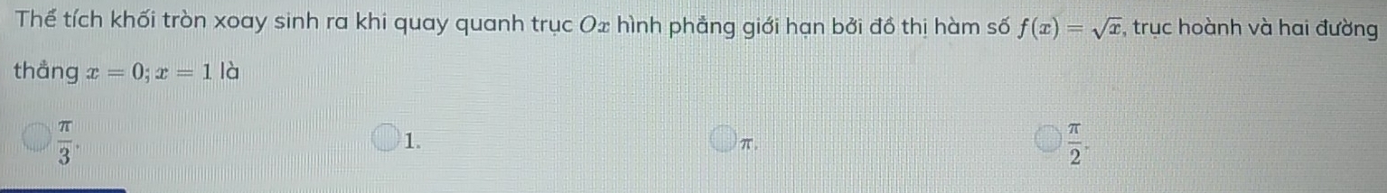 Thể tích khối tròn xoay sinh ra khi quay quanh trục Ox hình phẳng giới hạn bởi đồ thị hàm số f(x)=sqrt(x) , trục hoành và hai đường
thång x=0; x=1 là
 π /3 .
1.
π.
 π /2 .