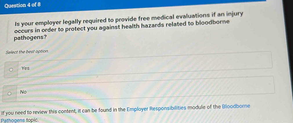 Is your employer legally required to provide free medical evaluations if an injury
occurs in order to protect you against health hazards related to bloodborne
pathogens?
Select the best option.
Yes
No
If you need to review this content, it can be found in the Employer Responsibilities module of the Bloodborne
Pathogens topic.