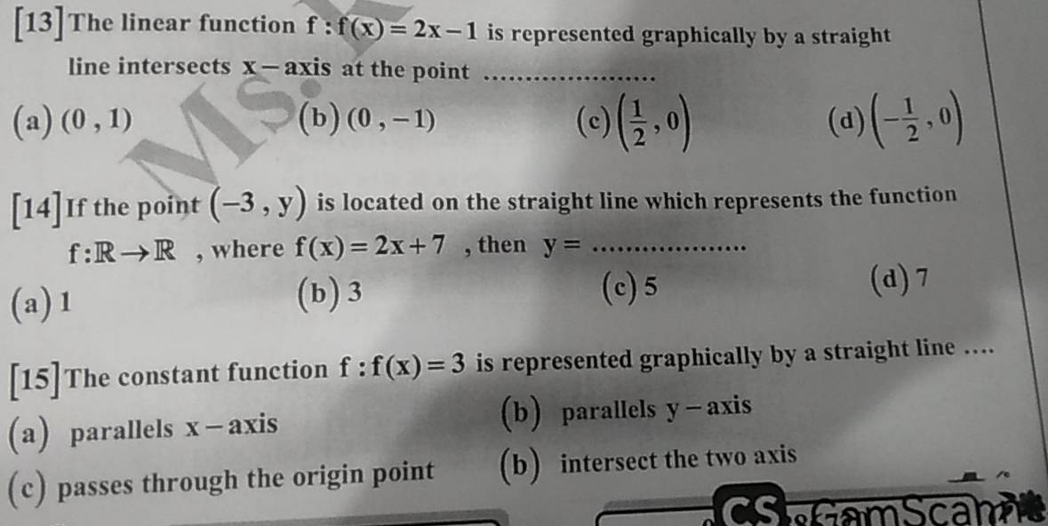 [13]The linear function f:f(x)=2x-1 is represented graphically by a straight
line intersects x - axis at the point_
(a) (0,1) (b) (0,-1) (c) ( 1/2 ,0) (d) (- 1/2 ,0)
[14]If the point (-3,y) is located on the straight line which represents the function
f: Rto R , where f(x)=2x+7 , then y= _
(a) 1 (b) 3
(c) 5 (d) 7
[15]The constant function f:f(x)=3 is represented graphically by a straight line …...
(a) parallels x - axis (b) parallels y - axis
(c) passes through the origin point (b) intersect the two axis
CS Gam Scan