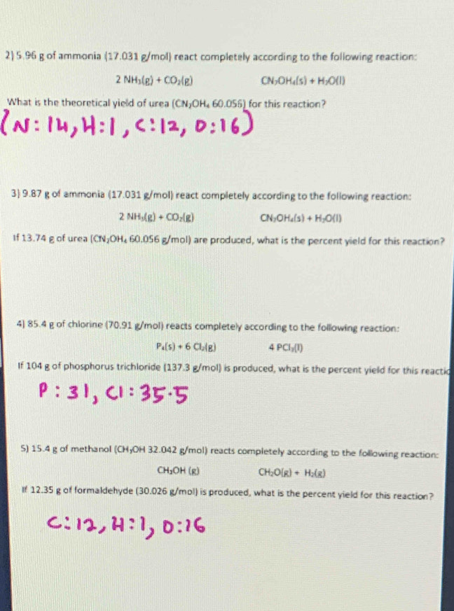 5.96 g of ammonia ( (17,031g) mol) react completely according to the following reaction:
2NH_3(g)+CO_2(g) CN_2OH_4(s)+H_2O(l)
What is the theoretical yield of urea (CN_2OH_460.056) for this reaction? 
3) 9.87 g of ammonia (17.031 g/mol) react completely according to the following reaction:
2NH_3(g)+CO_2(g) CN_2OH_4(s)+H_2O(l)
If 13.74 g of urea (CN_2OH_460.056g) mol) are produced, what is the percent yield for this reaction? 
4) 85.4 g of chlorine (70.91 g/mol) reacts completely according to the following reaction:
P_4(s)+6Cl_2(g) 4PCl_3(l)
If 104 g of phosphorus trichlonide (137.3 g/mol) is produced, what is the percent yield for this reactic 
S) 15.4 g of methanol (CHyOH 32.042 g/mol) reacts completely according to the following reaction:
CH_2OH(g) CH_2O(g)+H_2(g)
If 12.35 g of formaldehyde (30.026 g/mol) is produced, what is the percent yield for this reaction?