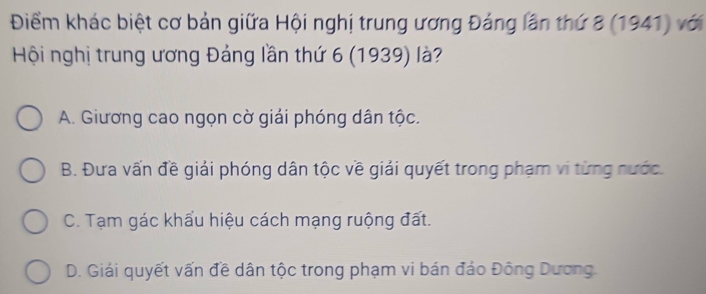 Điểm khác biệt cơ bản giữa Hội nghị trung ương Đảng lần thứ 8 (1941) với
Hội nghị trung ương Đảng lần thứ 6 (1939) là?
A. Giương cao ngọn cờ giải phóng dân tộc.
B. Đưa vấn đề giải phóng dân tộc về giải quyết trong phạm vi từng nước.
C. Tạm gác khẩu hiệu cách mạng ruộng đất.
D. Giải quyết vấn đề dân tộc trong phạm vi bán đáo Đông Dương.