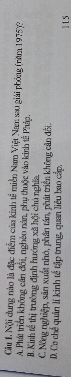 Nội dung nào là đặc điểm của kinh tế miền Nam Việt Nam sau giải phóng (năm 1975)?
A. Phát triển không cân đối, nghèo nàn, phụ thuộc vào kinh tế Pháp.
B. Kinh tế thị trường định hướng xã hội chủ nghĩa.
C. Nông nghiệp, sản xuất nhỏ, phân tán, phát triển không cân đối.
D. Cơ chế quản lí kinh tế tập trung, quan liêu bao cấp.
115