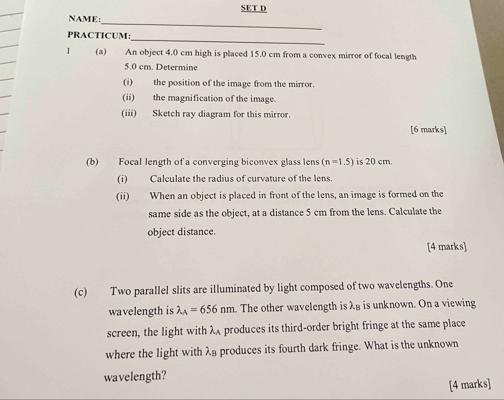 SET D 
_ 
NAME: 
_ 
PRACTICUM: 
1 (a) An object 4.0 cm high is placed 15.0 cm from a convex mirror of focal length
5.0 cm. Determine 
(i) the position of the image from the mirror. 
(ii) the magnification of the image. 
(iii) Sketch ray diagram for this mirror. 
[6 marks] 
(b) Focal length of a converging biconvex glass lens (n=1.5) is 20 cm. 
(i) Calculate the radius of curvature of the lens. 
(ii) When an object is placed in front of the lens, an image is formed on the 
same side as the object, at a distance 5 cm from the lens. Calculate the 
object distance. 
[4 marks] 
(c) Two parallel slits are illuminated by light composed of two wavelengths. One 
wavelength is lambda _A=656nm. The other wavelength is λв is unknown. On a viewing 
screen, the light with λA produces its third-order bright fringe at the same place 
where the light with λβ produces its fourth dark fringe. What is the unknown 
wavelength? 
[4 marks]