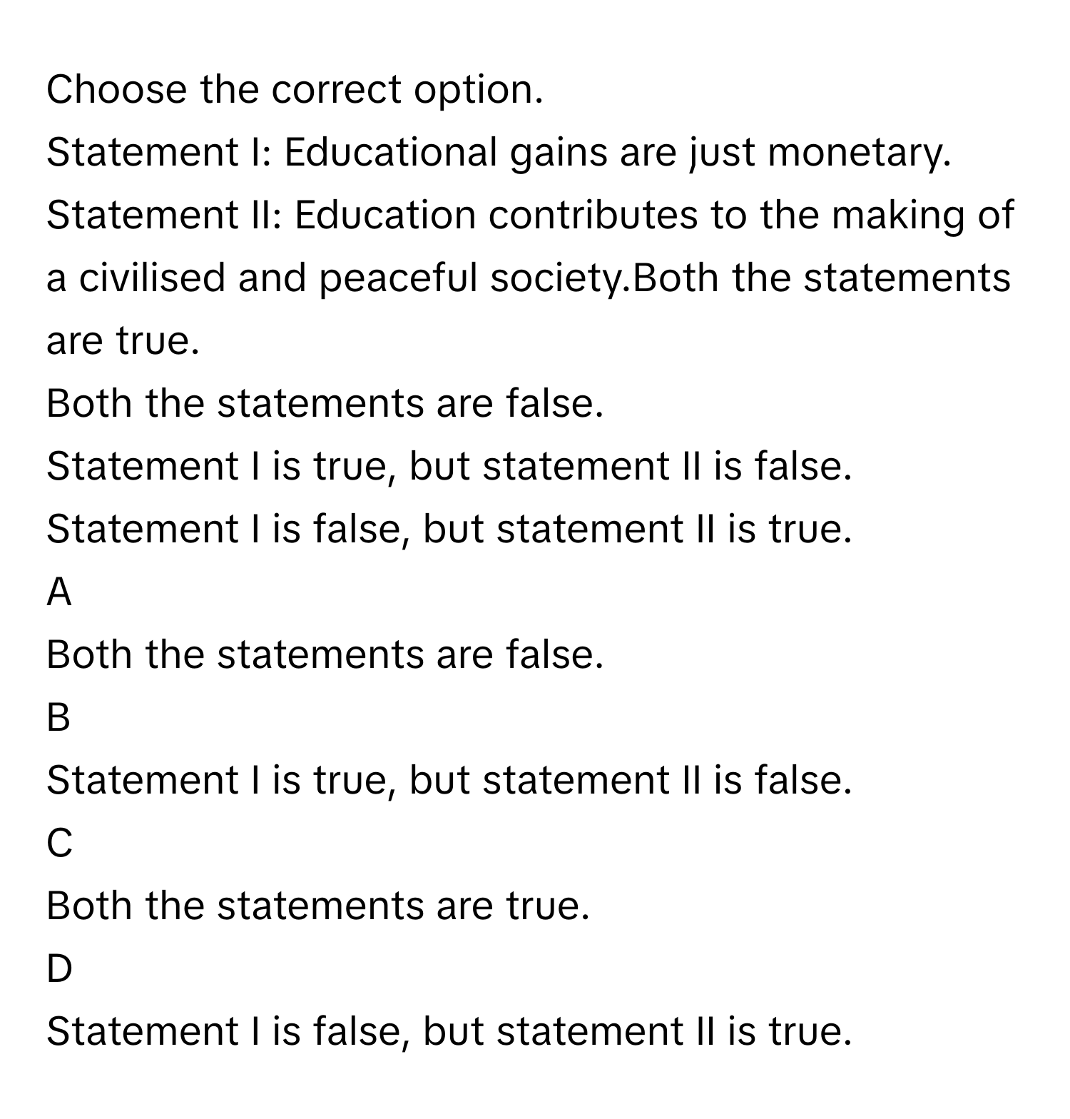 Choose the correct option.
Statement I: Educational gains are just monetary.
Statement II: Education contributes to the making of a civilised and peaceful society.Both the statements are true.
Both the statements are false.
Statement I is true, but statement II is false.
Statement I is false, but statement II is true.

A  
Both the statements are false. 


B  
Statement I is true, but statement II is false. 


C  
Both the statements are true. 


D  
Statement I is false, but statement II is true.