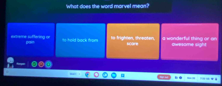 What does the word marvel mean?
extreme suffering or to hold back from to frighten, threaten, a wonderful thing or an
pain scare awesome sight
a