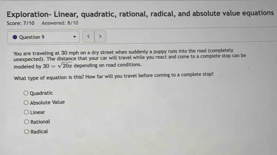 Exploration- Linear, quadratic, rational, radical, and absolute value equations
Score: 7/10 Answered: 8/10
Question 9
You are traveling at 30 mph on a dry street when suddenly a puppy runs into the road (completely
unexpected). The distance that your car will travel while you react and come to a complete stop can be
modeled by 30=sqrt(20x) depending on road conditions.
What type of equation is this? How far will you travel before coming to a complete stop?
Quadratic
Absolute Value
Linear
Rational
Radical