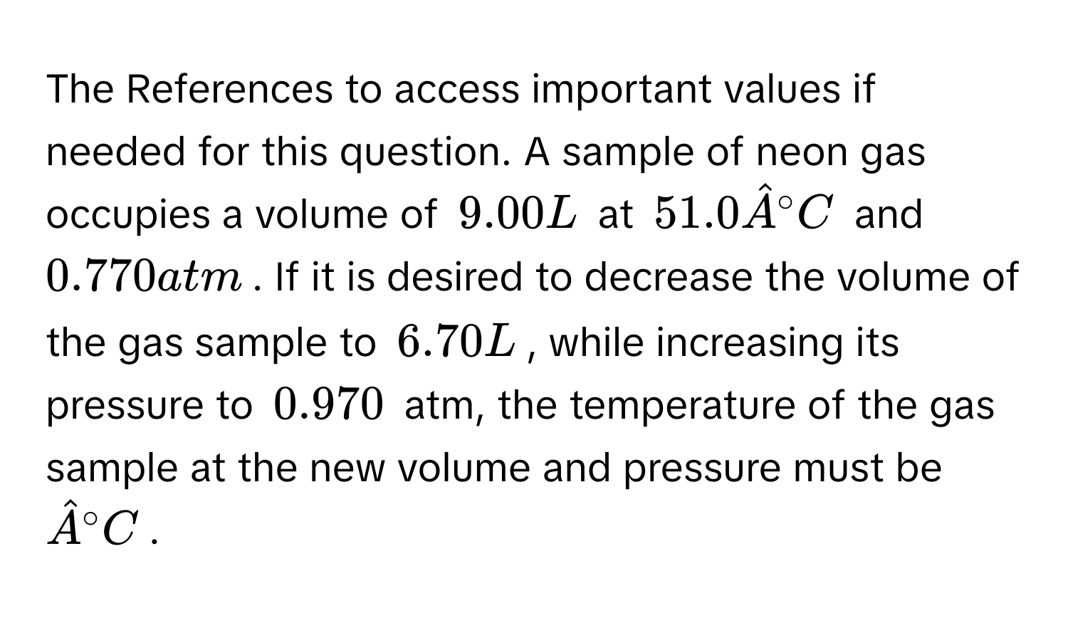 The References to access important values if needed for this question. A sample of neon gas occupies a volume of $9.00 L$ at $51.0 hat A°C$ and $0.770 atm$. If it is desired to decrease the volume of the gas sample to $6.70 L$, while increasing its pressure to $0.970$ atm, the temperature of the gas sample at the new volume and pressure must be $hat A°C$.