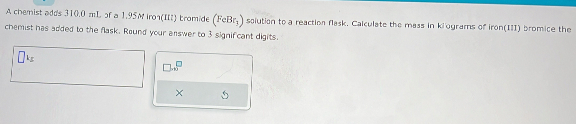 A chemist adds 310.0 mL of a 1.95M iron(III) bromide ( (FeBr_3) solution to a reaction flask. Calculate the mass in kilograms of iron(III) bromide the 
chemist has added to the flask. Round your answer to 3 significant digits.
□ : kg
□ * 10^(□)
×