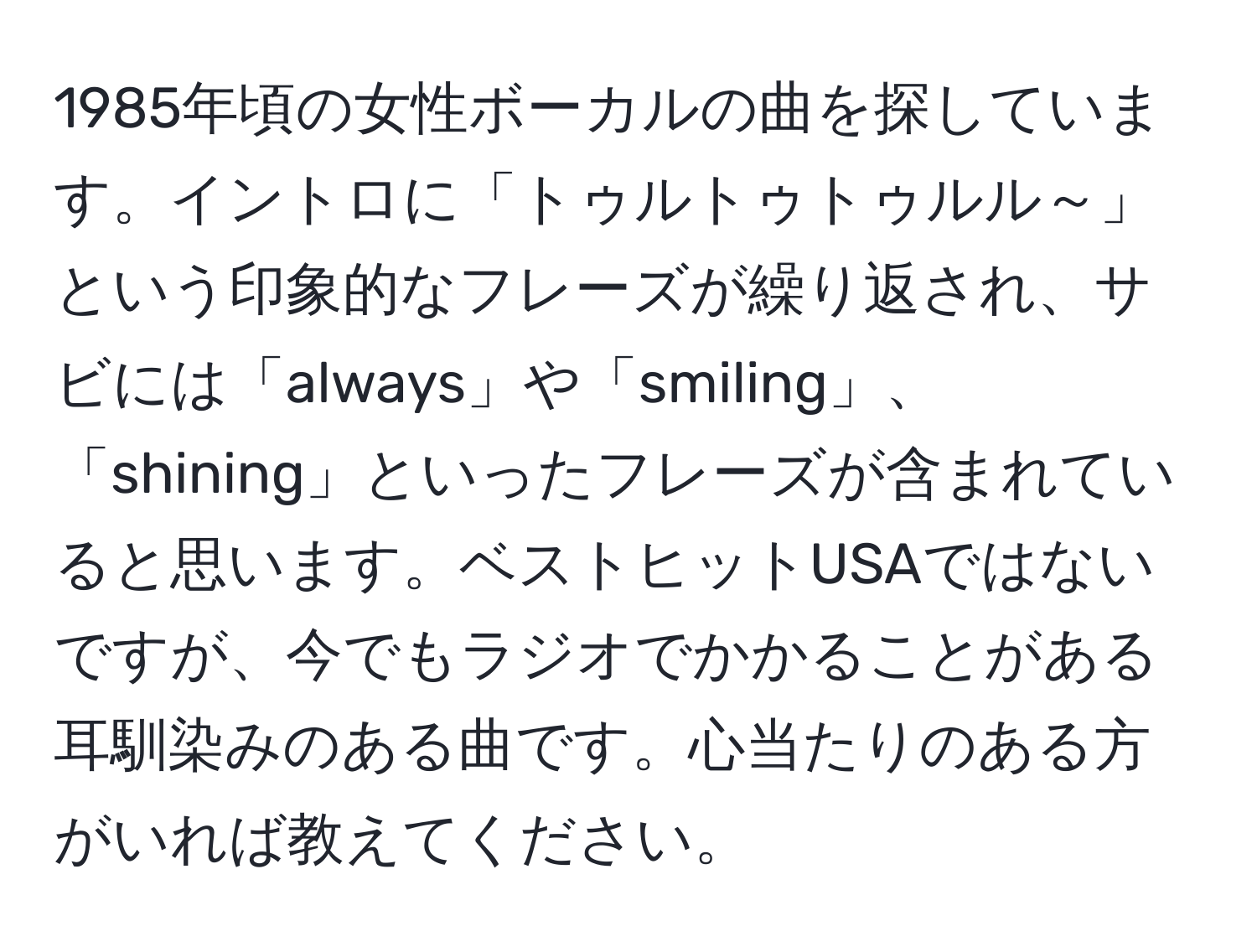 1985年頃の女性ボーカルの曲を探しています。イントロに「トゥルトゥトゥルル～」という印象的なフレーズが繰り返され、サビには「always」や「smiling」、「shining」といったフレーズが含まれていると思います。ベストヒットUSAではないですが、今でもラジオでかかることがある耳馴染みのある曲です。心当たりのある方がいれば教えてください。