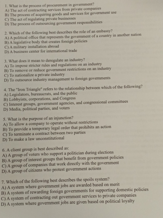 What is the process of procurement in government?
A) The act of contracting services from private companies
B) The process of acquiring goods and services for government use
C) The act of regulating private businesses
D) The process of outsourcing government responsibilities
2. Which of the following best describes the role of an embassy?
A) A political office that represents the government of a country in another nation
B) A legislative body that creates foreign policies
C) A military installation abroad
D) A business center for international trade
3. What does it mean to deregulate an industry?
A) To impose stricter rules and regulations on an industry
B) To remove or reduce government restrictions on an industry
C) To nationalize a private industry
D) To outsource industry management to foreign governments
4. The "Iron Triangle" refers to the relationship between which of the following?
A) Legislators, bureaucrats, and the public
B) Lobbyists, corporations, and Congress
C) Interest groups, government agencies, and congressional committees
D) Media, political parties, and voters
5. What is the purpose of an injunction?
A) To allow a company to operate without restrictions
B) To provide a temporary legal order that prohibits an action
C) To terminate a contract between two parties
D) To make a law unconstitutional
6. A client group is best described as:
A) A group of voters who support a politician during elections
B) A group of interest groups that benefit from government policies
C) A group of companies that work directly with the government
D) A group of citizens who protest government actions
7. Which of the following best describes the spoils system?
A) A system where government jobs are awarded based on merit
B) A system of rewarding foreign governments for supporting domestic policies
C) A system of contracting out government services to private companies
D) A system where government jobs are given based on political loyalty