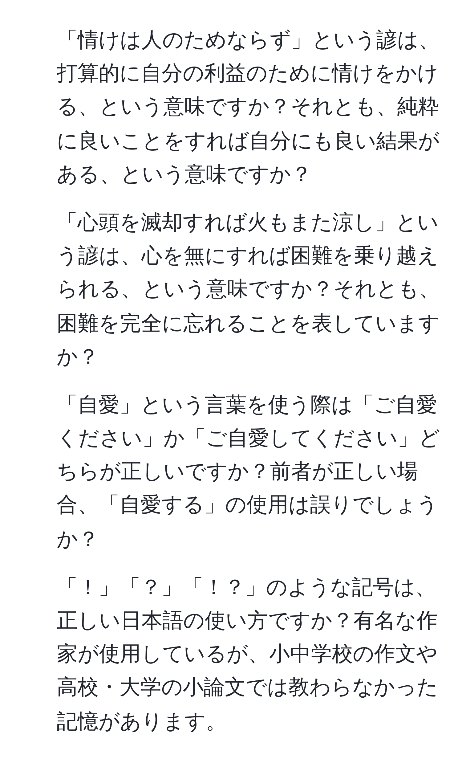 「情けは人のためならず」という諺は、打算的に自分の利益のために情けをかける、という意味ですか？それとも、純粋に良いことをすれば自分にも良い結果がある、という意味ですか？

2. 「心頭を滅却すれば火もまた涼し」という諺は、心を無にすれば困難を乗り越えられる、という意味ですか？それとも、困難を完全に忘れることを表していますか？

3. 「自愛」という言葉を使う際は「ご自愛ください」か「ご自愛してください」どちらが正しいですか？前者が正しい場合、「自愛する」の使用は誤りでしょうか？

4. 「！」「？」「！？」のような記号は、正しい日本語の使い方ですか？有名な作家が使用しているが、小中学校の作文や高校・大学の小論文では教わらなかった記憶があります。