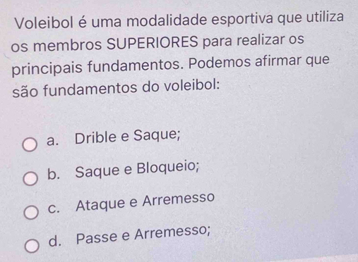 Voleibol é uma modalidade esportiva que utiliza
os membros SUPERIORES para realizar os
principais fundamentos. Podemos afirmar que
são fundamentos do voleibol:
a. Drible e Saque;
b. Saque e Bloqueio;
c. Ataque e Arremesso
d. Passe e Arremesso;