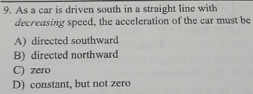 As a car is driven south in a straight line with
decreasing speed, the acceleration of the car must be
A) directed southward
B) directed northward
C) zero
D) constant, but not zero