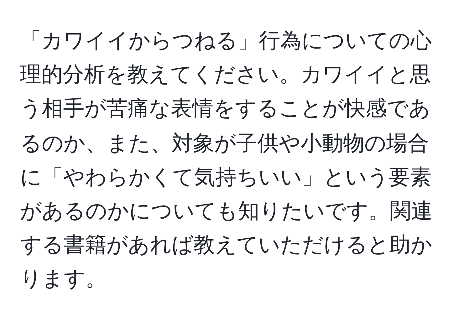 「カワイイからつねる」行為についての心理的分析を教えてください。カワイイと思う相手が苦痛な表情をすることが快感であるのか、また、対象が子供や小動物の場合に「やわらかくて気持ちいい」という要素があるのかについても知りたいです。関連する書籍があれば教えていただけると助かります。