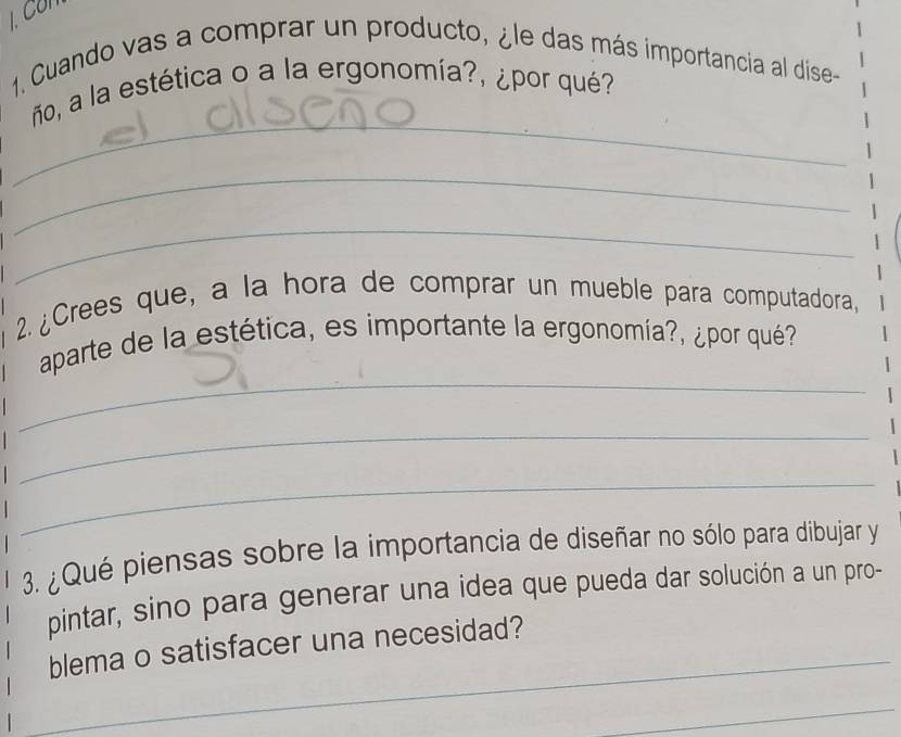 Co 
1. Cuando vas a comprar un producto, ¿le das más importancia al dise- 
_ 
ño, a la estética o a la ergonomía?, ¿por qué? 
_ 
_ 
2. ¿Crees que, a la hora de comprar un mueble para computadora, 
_ 
aparte de la estética, es importante la ergonomía?, ¿por qué? 
_ 
_ 
3. ¿Qué piensas sobre la importancia de diseñar no sólo para dibujar y 
pintar, sino para generar una idea que pueda dar solución a un pro- 
blema o satisfacer una necesidad? 
_ 
_ 
_