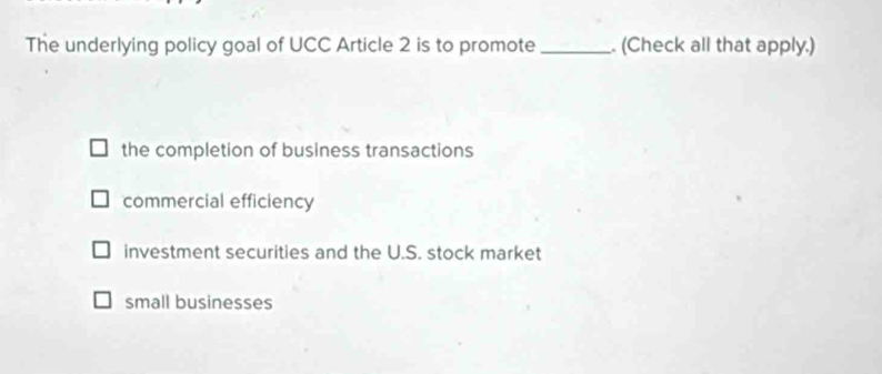 The underlying policy goal of UCC Article 2 is to promote _. (Check all that apply.)
the completion of business transactions
commercial efficiency
investment securities and the U.S. stock market
small businesses