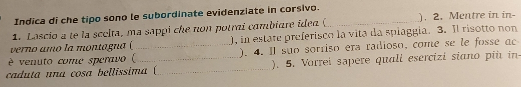 Indica di che tipo sono le subordinate evidenziate in corsivo. 
1. Lascio a te la scelta, ma sappi che non potrai cambiare idea (_ 
). 2. Mentre in in- 
verno amo la montagna ( ), in estate preferisco la vita da spiaggia. 3. Il risotto non 
è venuto come speravo (_ ). 4. Il suo sorriso era radioso, come se le fosse ac- 
caduta una cosa bellissima (_ ). 5. Vorrei sapere quali esercizi siano più in